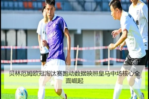 贝林厄姆欧冠淘汰赛跑动数据映照皇马中场核心全面崛起