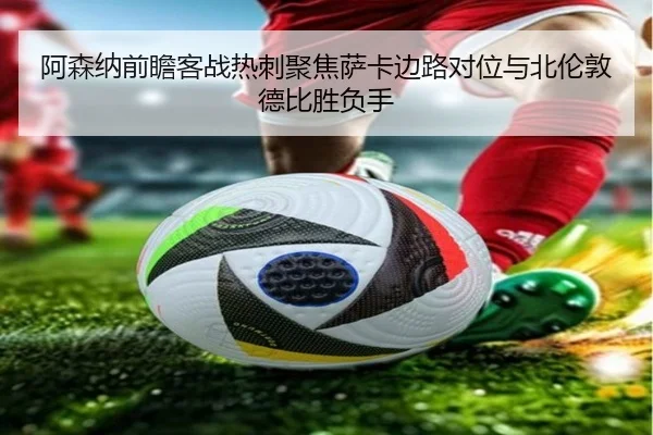 阿森纳前瞻客战热刺聚焦萨卡边路对位与北伦敦德比胜负手