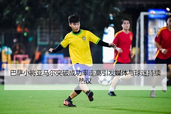 巴萨小将亚马尔突破成功率走高引发媒体与球迷持续热议