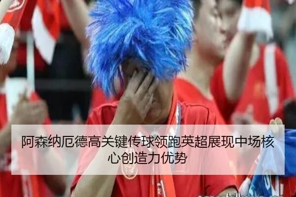 阿森纳厄德高关键传球领跑英超展现中场核心创造力优势