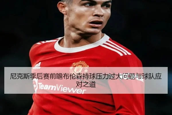 尼克斯季后赛前瞻布伦森持球压力过大问题与球队应对之道