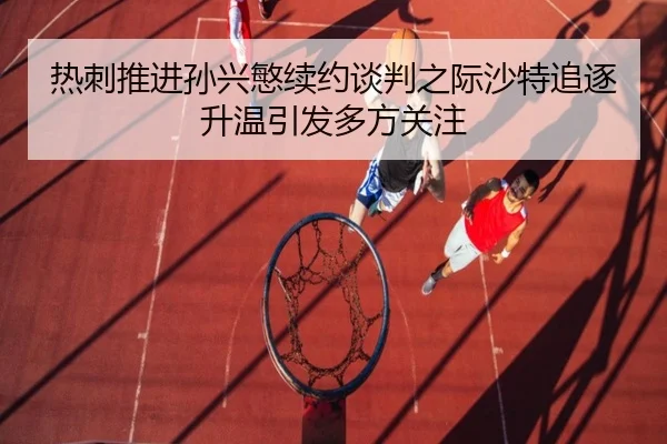 热刺推进孙兴慜续约谈判之际沙特追逐升温引发多方关注