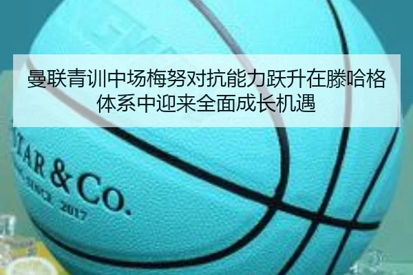 曼联青训中场梅努对抗能力跃升在滕哈格体系中迎来全面成长机遇