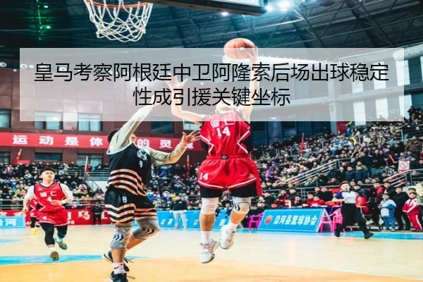 皇马考察阿根廷中卫阿隆索后场出球稳定性成引援关键坐标